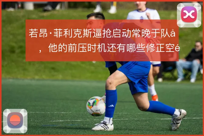 若昂·菲利克斯逼抢启动常晚于队友，他的前压时机还有哪些修正空间