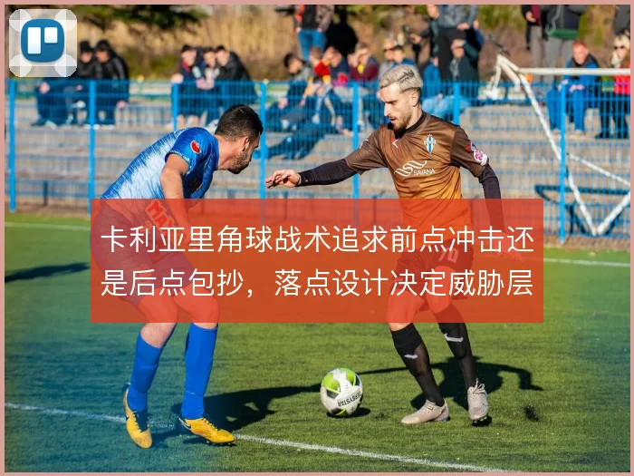 卡利亚里角球战术追求前点冲击还是后点包抄,落点设计决定威胁层次