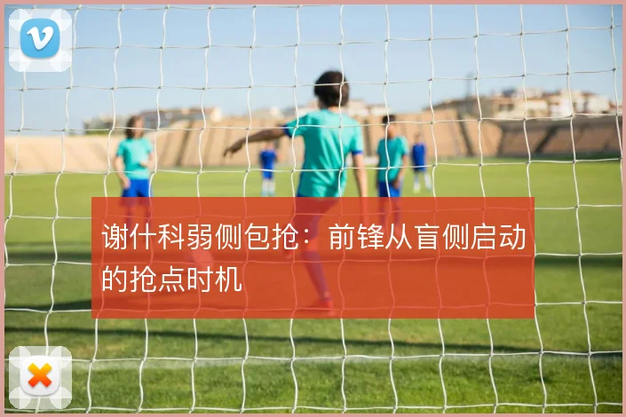 谢什科弱侧包抢：前锋从盲侧启动的抢点时机