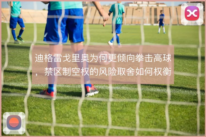 迪格雷戈里奥为何更倾向拳击高球，禁区制空权的风险取舍如何权衡
