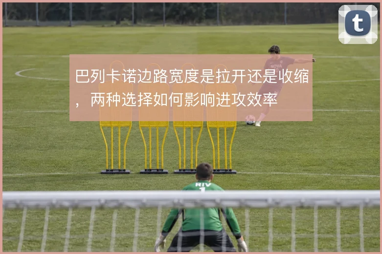 巴列卡诺边路宽度是拉开还是收缩，两种选择如何影响进攻效率