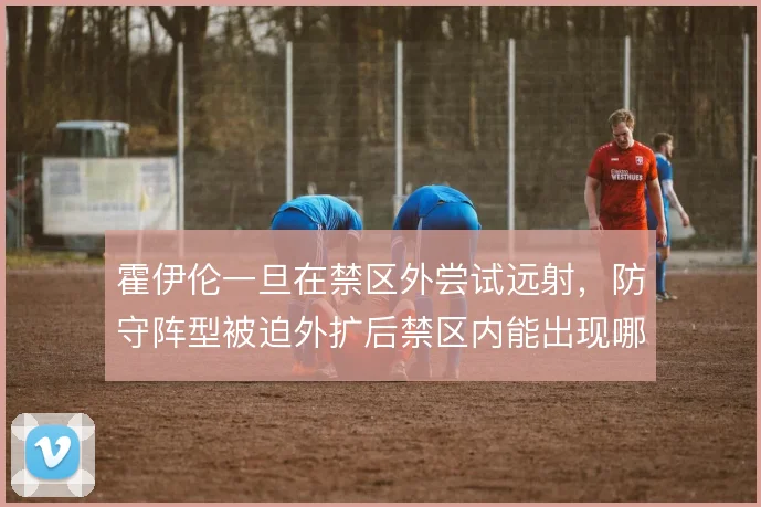 霍伊伦一旦在禁区外尝试远射，防守阵型被迫外扩后禁区内能出现哪些机会