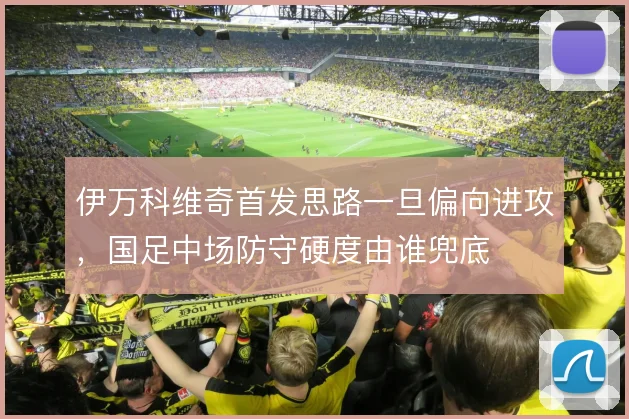 伊万科维奇首发思路一旦偏向进攻，国足中场防守硬度由谁兜底