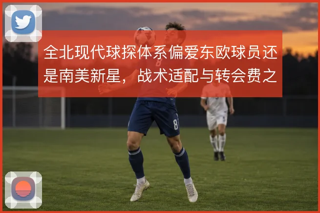 全北现代球探体系偏爱东欧球员还是南美新星，战术适配与转会费之间权衡