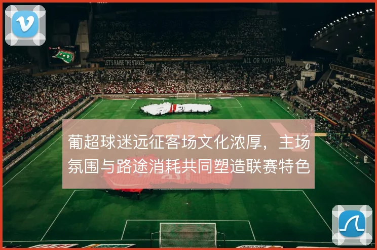 葡超球迷远征客场文化浓厚,主场氛围与路途消耗共同塑造联赛特色
