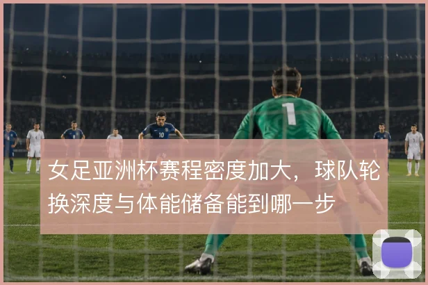 女足亚洲杯赛程密度加大,球队轮换深度与体能储备能到哪一步