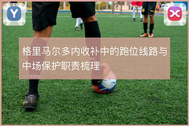 格里马尔多内收补中的跑位线路与中场保护职责梳理
