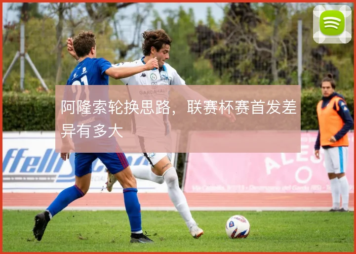 阿隆索轮换思路,联赛杯赛首发差异有多大