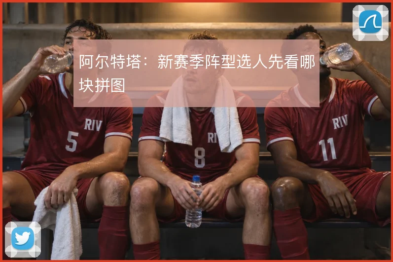 阿尔特塔:新赛季阵型选人先看哪块拼图