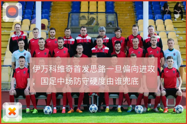 伊万科维奇首发思路一旦偏向进攻，国足中场防守硬度由谁兜底