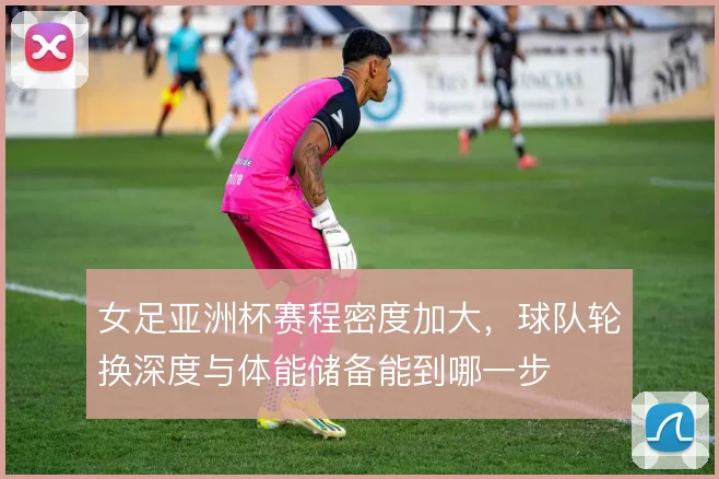 女足亚洲杯赛程密度加大,球队轮换深度与体能储备能到哪一步