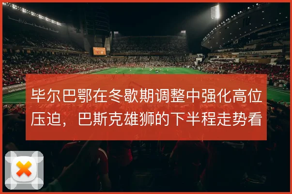 毕尔巴鄂在冬歇期调整中强化高位压迫，巴斯克雄狮的下半程走势看攻守平衡
