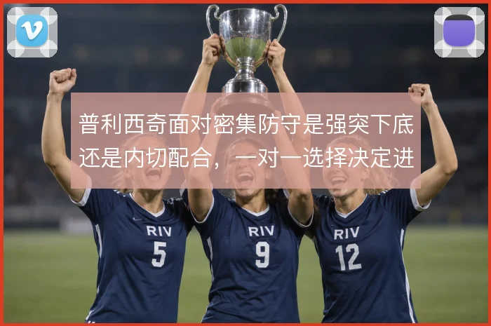 普利西奇面对密集防守是强突下底还是内切配合，一对一选择决定进攻效率